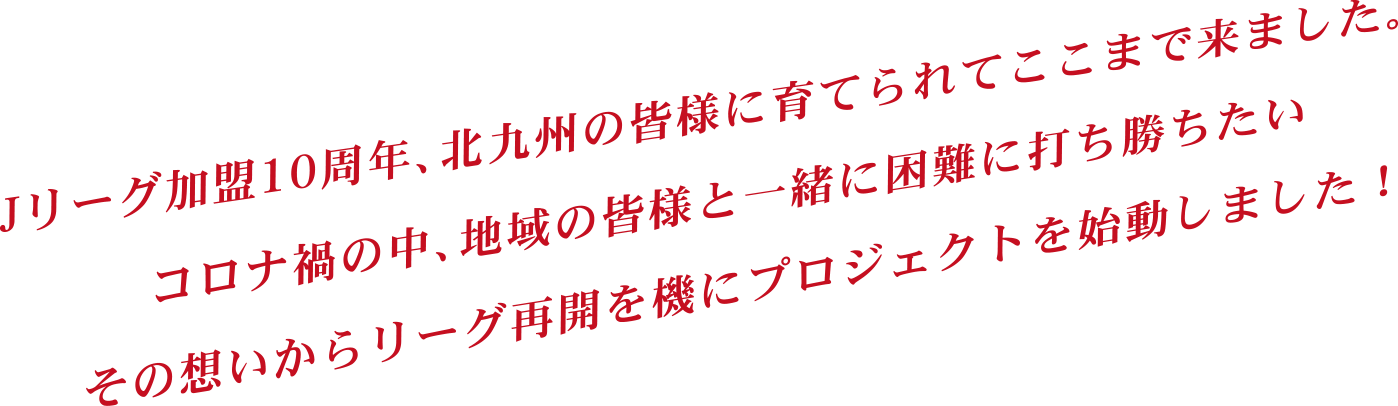 Jリーグ加盟10周年、北九州の皆様に育てられてここまで来ました。コロナ禍の中、地域の皆様と一緒に困難に打ち勝ちたいその想いからリーグ再開を機にプロジェクトを始動しました !